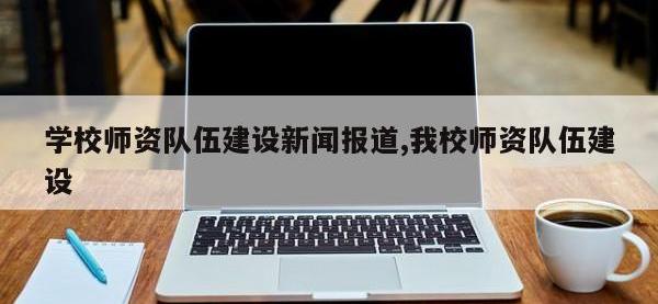 学校师资队伍建设新闻报道,我校师资队伍建设