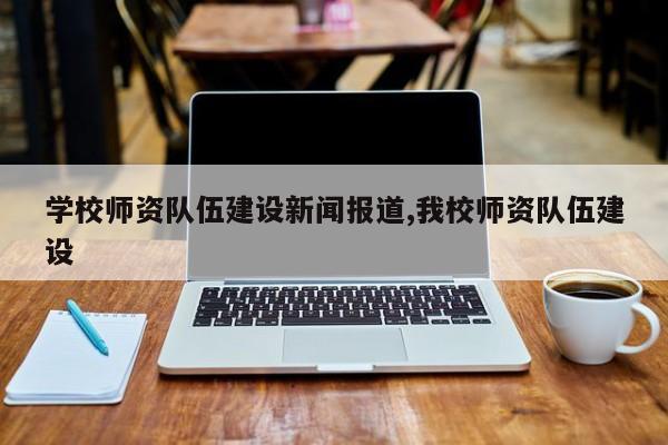 学校师资队伍建设新闻报道,我校师资队伍建设