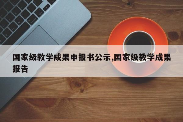 国家级教学成果申报书公示,国家级教学成果报告